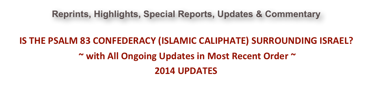 Reprints, Highlights, Special Reports, Updates & Commentary  IS THE PSALM 83 CONFEDERACY (ISLAMIC CALIPHATE) SURROUNDING ISRAEL?  ~ with All Ongoing Updates in Most Recent Order ~ 2014 UPDATES                                                                                                                   Go Back to 2015 