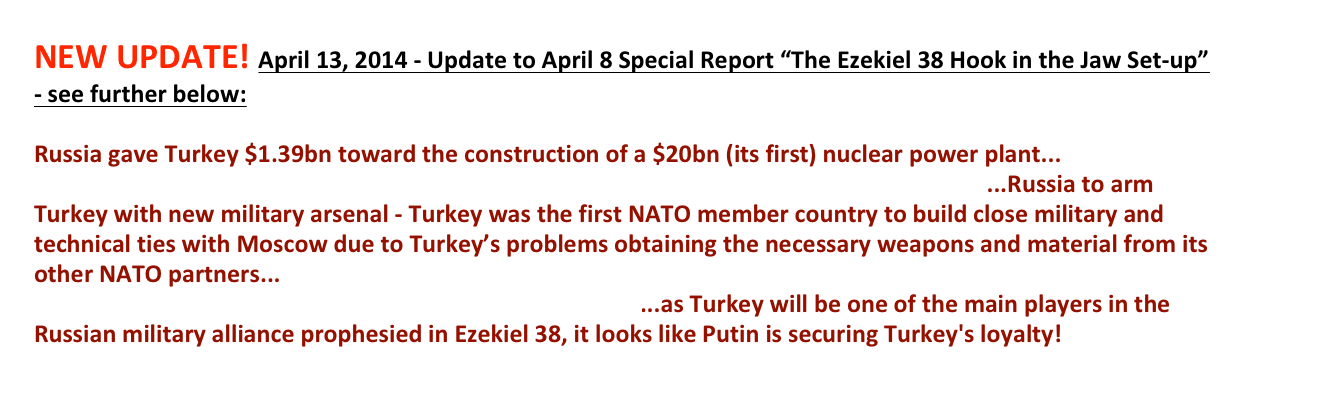 NEW UPDATE! April 13, 2014 - Update to April 8 Special Report “The Ezekiel 38 Hook in the Jaw Set-up” - see further below: 
 Russia gave Turkey $1.39bn toward the construction of a $20bn (its first) nuclear power plant...http://www.globalconreview.com/news/russia-spends-14bn-turkeys6first8nuclear-power-pla/...Russia to arm Turkey with new military arsenal - Turkey was the first NATO member country to build close military and technical ties with Moscow due to Turkey’s problems obtaining the necessary weapons and material from its other NATO partners...http://rbth.com/international/2013/05/20/what_is_russia_going_to_arm_turkey_with_26141.html...as Turkey will be one of the main players in the Russian military alliance prophesied in Ezekiel 38, it looks like Putin is securing Turkey's loyalty!  