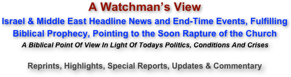 A Watchman’s View Israel & Middle East Headline News and End-Time Events, Fulfilling  Biblical Prophecy, Pointing to the Soon Rapture of the Church A Biblical Point Of View In Light Of Todays Politics, Conditions And Crises  Reprints, Highlights, Special Reports, Updates & Commentary 