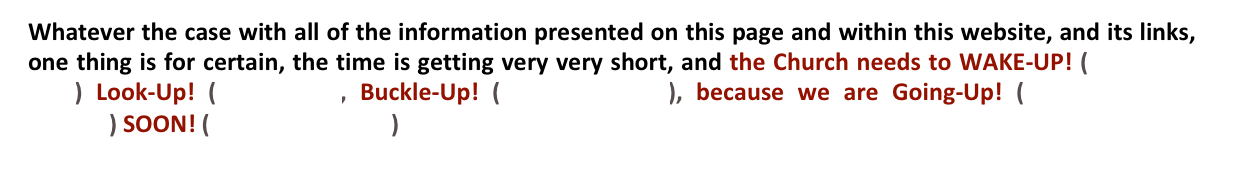Whatever the case with all of the information presented on this page and within this website, and its links, one thing is for certain, the time is getting very very short, and the Church needs to WAKE-UP! (Ephesians 5:14) Look-Up! (Luke 21:28, Buckle-Up! (Ephesians 6:13), because we are Going-Up! (I Thessalonians 4:16-17) SOON! (Revelation 22:12) 