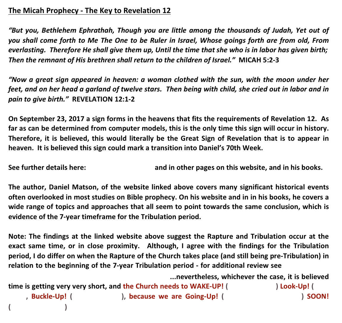The Micah Prophecy - The Key to Revelation 12 “But you, Bethlehem Ephrathah, Though you are little among the thousands of Judah, Yet out of you shall come forth to Me The One to be Ruler in Israel, Whose goings forth are from old, From everlasting.  Therefore He shall give them up, Until the time that she who is in labor has given birth;Then the remnant of His brethren shall return to the children of Israel.”  MICAH 5:2-3“Now a great sign appeared in heaven: a woman clothed with the sun, with the moon under her feet, and on her head a garland of twelve stars.  Then being with child, she cried out in labor and in pain to give birth.”  REVELATION 12:1-2

On September 23, 2017 a sign forms in the heavens that fits the requirements of Revelation 12.  As far as can be determined from computer models, this is the only time this sign will occur in history. Therefore, it is believed, this would literally be the Great Sign of Revelation that is to appear in heaven.  It is believed this sign could mark a transition into Daniel’s 70th Week.  See further details here: The Micah Prophecy and in other pages on this website, and in his books.  The author, Daniel Matson, of the website linked above covers many significant historical events often overlooked in most studies on Bible prophecy. On his website and in in his books, he covers a wide range of topics and approaches that all seem to point towards the same conclusion, which is evidence of the 7-year timeframe for the Tribulation period.    Note: The findings at the linked website above suggest the Rapture and Tribulation occur at the exact same time, or in close proximity.  Although, I agree with the findings for the Tribulation period, I do differ on when the Rapture of the Church takes place (and still being pre-Tribulation) in relation to the beginning of the 7-year Tribulation period - for additional review see The Prophetic Gap Between the Rapture and Tribulation Period ...nevertheless, whichever the case, it is believed time is getting very very short, and the Church needs to WAKE-UP! (Ephesians 5:14) Look-Up! (Luke 21:28, Buckle-Up! (Ephesians 6:13), because we are Going-Up! (I Thessalonians 4:16-17) SOON! (Revelation 22:12) 
