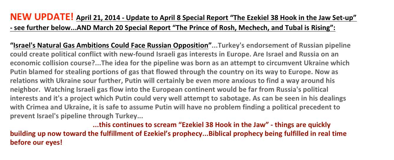 NEW UPDATE! April 21, 2014 - Update to April 8 Special Report “The Ezekiel 38 Hook in the Jaw Set-up” - see further below...AND March 20 Special Report “The Prince of Rosh, Mechech, and Tubal is Rising”: 
 “Israel's Natural Gas Ambitions Could Face Russian Opposition”...Turkey's endorsement of Russian pipeline could create political conflict with new-found Israeli gas interests in Europe. Are Israel and Russia on an economic collision course?...The idea for the pipeline was born as an attempt to circumvent Ukraine which Putin blamed for stealing portions of gas that flowed through the country on its way to Europe. Now as relations with Ukraine sour further, Putin will certainly be even more anxious to find a way around his neighbor.  Watching Israeli gas flow into the European continent would be far from Russia's political interests and it's a project which Putin could very well attempt to sabotage. As can be seen in his dealings with Crimea and Ukraine, it is safe to assume Putin will have no problem finding a political precedent to prevent Israel's pipeline through Turkey...http://www.ynetnews.com/articles/0,7340,L-4510675,00.html...this continues to scream “Ezekiel 38 Hook in the Jaw” - things are quickly building up now toward the fulfillment of Ezekiel’s prophecy...Biblical prophecy being fulfilled in real time before our eyes!   