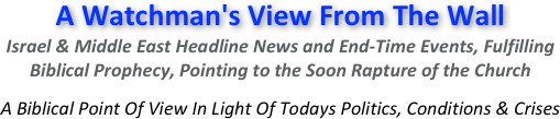 A Watchman's View From The Wall
Israel & Middle East Headline News and End-Time Events, Fulfilling  Biblical Prophecy, Pointing to the Soon Rapture of the Church 

A Biblical Point Of View In Light Of Todays Politics, Conditions & Crises