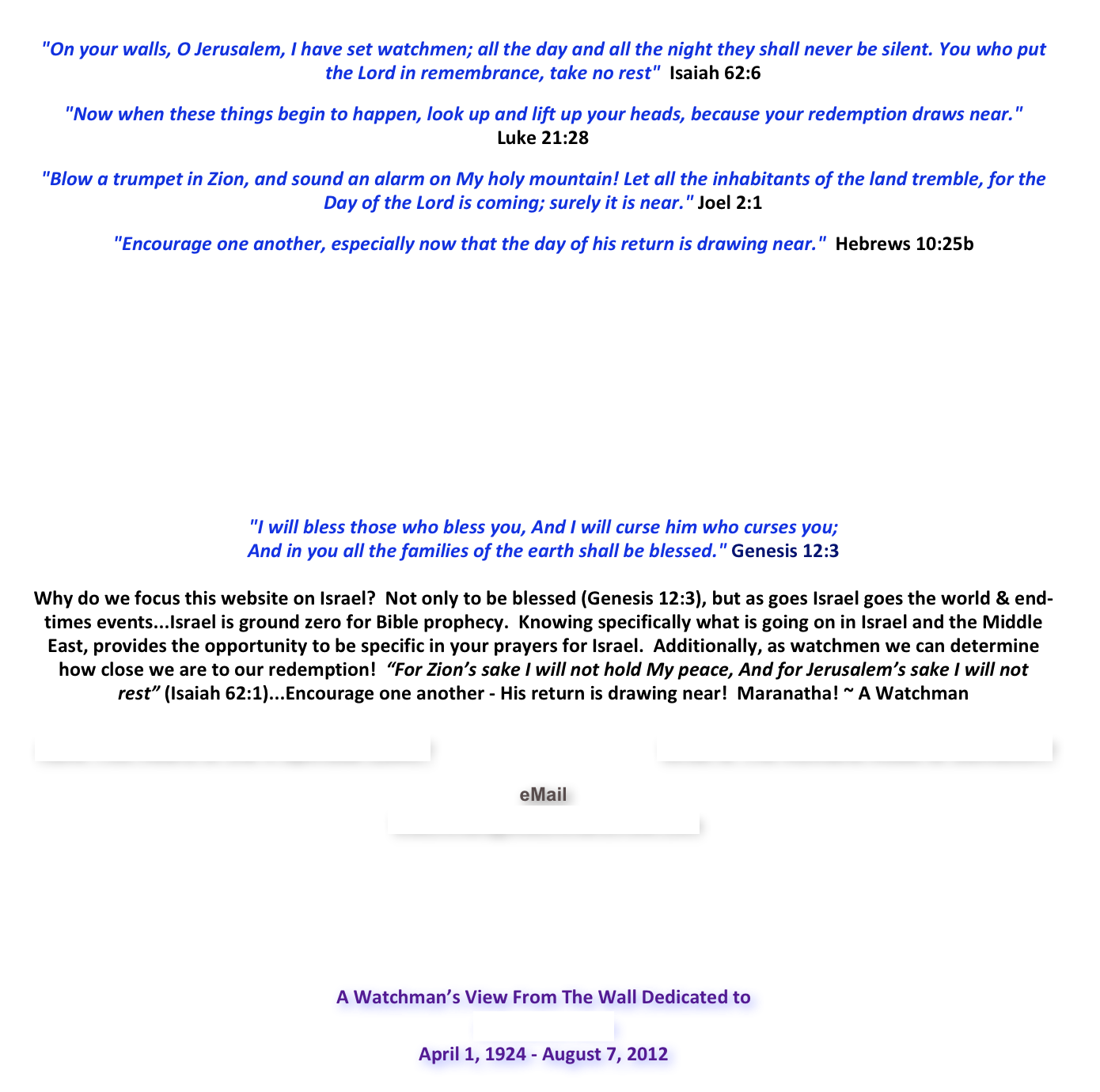  "On your walls, O Jerusalem, I have set watchmen; all the day and all the night they shall never be silent. You who put the Lord in remembrance, take no rest"  Isaiah 62:6  "Now when these things begin to happen, look up and lift up your heads, because your redemption draws near."   Luke 21:28  "Blow a trumpet in Zion, and sound an alarm on My holy mountain! Let all the inhabitants of the land tremble, for the Day of the Lord is coming; surely it is near." Joel 2:1  "Encourage one another, especially now that the day of his return is drawing near."  Hebrews 10:25b









"I will bless those who bless you, And I will curse him who curses you;  And in you all the families of the earth shall be blessed." Genesis 12:3 
Why do we focus this website on Israel?  Not only to be blessed (Genesis 12:3), but as goes Israel goes the world & end-times events...Israel is ground zero for Bible prophecy.  Knowing specifically what is going on in Israel and the Middle East, provides the opportunity to be specific in your prayers for Israel.  Additionally, as watchmen we can determine  how close we are to our redemption!  “For Zion’s sake I will not hold My peace, And for Jerusalem’s sake I will not rest” (Isaiah 62:1)...Encourage one another - His return is drawing near!  Maranatha! ~ A Watchman
 Have You Heard of the 4 Spiritual Laws?                                        What is The Romans Road to Salvation?  eMail
Watchman@WatchmansView.com





A Watchman’s View From The Wall Dedicated to Richard M. Nash April 1, 1924 - August 7, 2012