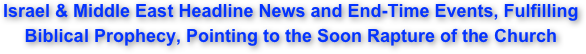 Israel & Middle East Headline News and End-Time Events, Fulfilling  Biblical Prophecy, Pointing to the Soon Rapture of the Church