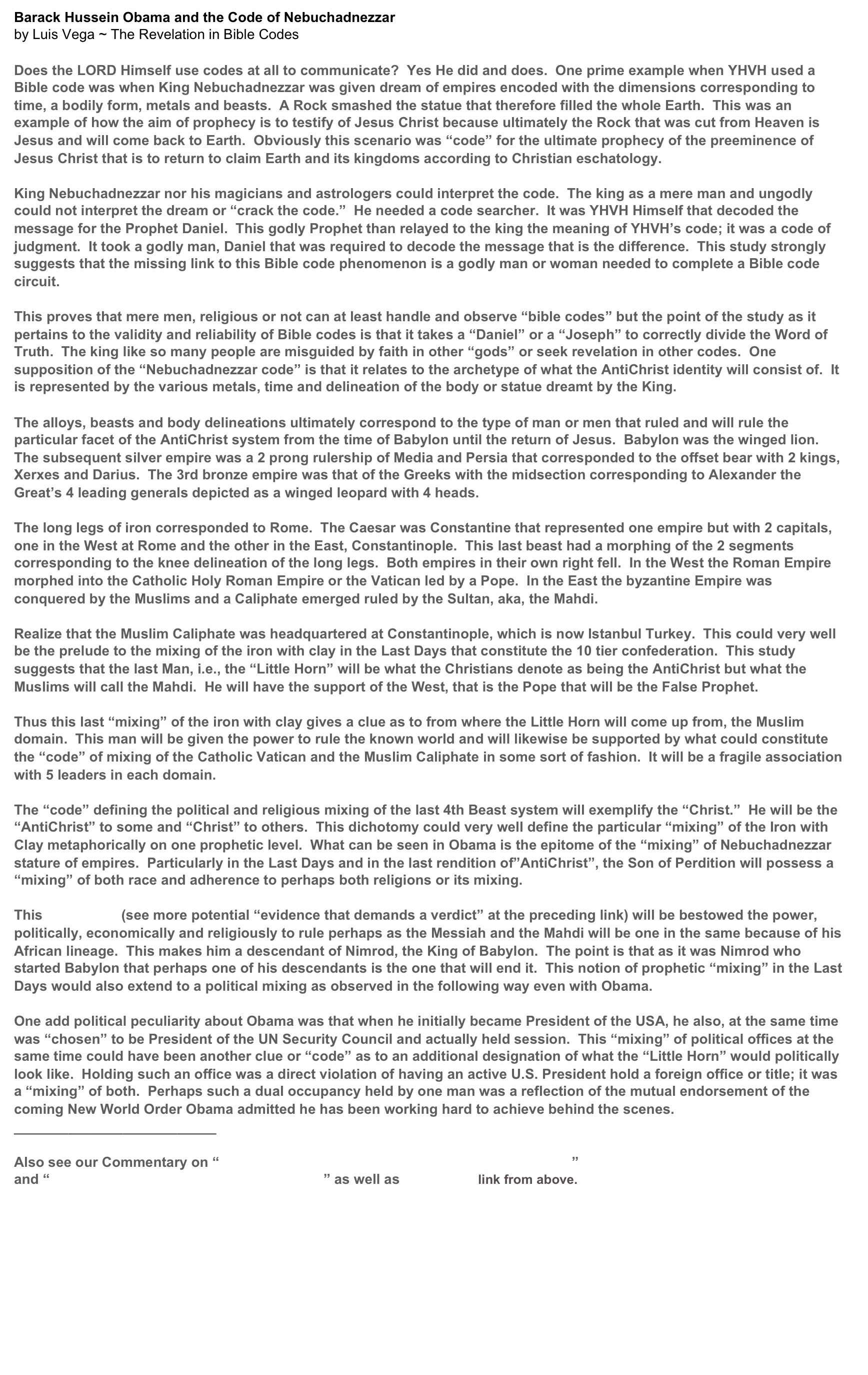 Barack Hussein Obama and the Code of Nebuchadnezzarby Luis Vega ~ The Revelation in Bible Codes Does the LORD Himself use codes at all to communicate?  Yes He did and does.  One prime example when YHVH used a Bible code was when King Nebuchadnezzar was given dream of empires encoded with the dimensions corresponding to time, a bodily form, metals and beasts.  A Rock smashed the statue that therefore filled the whole Earth.  This was an example of how the aim of prophecy is to testify of Jesus Christ because ultimately the Rock that was cut from Heaven is Jesus and will come back to Earth.  Obviously this scenario was “code” for the ultimate prophecy of the preeminence of Jesus Christ that is to return to claim Earth and its kingdoms according to Christian eschatology.King Nebuchadnezzar nor his magicians and astrologers could interpret the code.  The king as a mere man and ungodly could not interpret the dream or “crack the code.”  He needed a code searcher.  It was YHVH Himself that decoded the message for the Prophet Daniel.  This godly Prophet than relayed to the king the meaning of YHVH’s code; it was a code of judgment.  It took a godly man, Daniel that was required to decode the message that is the difference.  This study strongly suggests that the missing link to this Bible code phenomenon is a godly man or woman needed to complete a Bible code circuit.This proves that mere men, religious or not can at least handle and observe “bible codes” but the point of the study as it pertains to the validity and reliability of Bible codes is that it takes a “Daniel” or a “Joseph” to correctly divide the Word of Truth.  The king like so many people are misguided by faith in other “gods” or seek revelation in other codes.  One supposition of the “Nebuchadnezzar code” is that it relates to the archetype of what the AntiChrist identity will consist of.  It is represented by the various metals, time and delineation of the body or statue dreamt by the King.The alloys, beasts and body delineations ultimately correspond to the type of man or men that ruled and will rule the particular facet of the AntiChrist system from the time of Babylon until the return of Jesus.  Babylon was the winged lion.  The subsequent silver empire was a 2 prong rulership of Media and Persia that corresponded to the offset bear with 2 kings, Xerxes and Darius.  The 3rd bronze empire was that of the Greeks with the midsection corresponding to Alexander the Great’s 4 leading generals depicted as a winged leopard with 4 heads.The long legs of iron corresponded to Rome.  The Caesar was Constantine that represented one empire but with 2 capitals, one in the West at Rome and the other in the East, Constantinople.  This last beast had a morphing of the 2 segments corresponding to the knee delineation of the long legs.  Both empires in their own right fell.  In the West the Roman Empire morphed into the Catholic Holy Roman Empire or the Vatican led by a Pope.  In the East the byzantine Empire was conquered by the Muslims and a Caliphate emerged ruled by the Sultan, aka, the Mahdi.Realize that the Muslim Caliphate was headquartered at Constantinople, which is now Istanbul Turkey.  This could very well be the prelude to the mixing of the iron with clay in the Last Days that constitute the 10 tier confederation.  This study suggests that the last Man, i.e., the “Little Horn” will be what the Christians denote as being the AntiChrist but what the Muslims will call the Mahdi.  He will have the support of the West, that is the Pope that will be the False Prophet.Thus this last “mixing” of the iron with clay gives a clue as to from where the Little Horn will come up from, the Muslim domain.  This man will be given the power to rule the known world and will likewise be supported by what could constitute the “code” of mixing of the Catholic Vatican and the Muslim Caliphate in some sort of fashion.  It will be a fragile association with 5 leaders in each domain.The “code” defining the political and religious mixing of the last 4th Beast system will exemplify the “Christ.”  He will be the “AntiChrist” to some and “Christ” to others.  This dichotomy could very well define the particular “mixing” of the Iron with Clay metaphorically on one prophetic level.  What can be seen in Obama is the epitome of the “mixing” of Nebuchadnezzar stature of empires.  Particularly in the Last Days and in the last rendition of”AntiChrist”, the Son of Perdition will possess a “mixing” of both race and adherence to perhaps both religions or its mixing.This Man of Sin (see more potential “evidence that demands a verdict” at the preceding link) will be bestowed the power, politically, economically and religiously to rule perhaps as the Messiah and the Mahdi will be one in the same because of his African lineage.  This makes him a descendant of Nimrod, the King of Babylon.  The point is that as it was Nimrod who started Babylon that perhaps one of his descendants is the one that will end it.  This notion of prophetic “mixing” in the Last Days would also extend to a political mixing as observed in the following way even with Obama.One add political peculiarity about Obama was that when he initially became President of the USA, he also, at the same time was “chosen” to be President of the UN Security Council and actually held session.  This “mixing” of political offices at the same time could have been another clue or “code” as to an additional designation of what the “Little Horn” would politically look like.  Holding such an office was a direct violation of having an active U.S. President hold a foreign office or title; it was a “mixing” of both.  Perhaps such a dual occupancy held by one man was a reflection of the mutual endorsement of the coming New World Order Obama admitted he has been working hard to achieve behind the scenes. __________________________  Also see our Commentary on “Revelation 17 – A Duality of the 7 Kings & the Beast?” and “The Antichrist What We Know About Him” as well as Man of Sin link from above. 