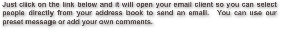 Just click on the link below and it will open your email client so you can select people directly from your address book to send an email.  You can use our preset message or add your own comments. 