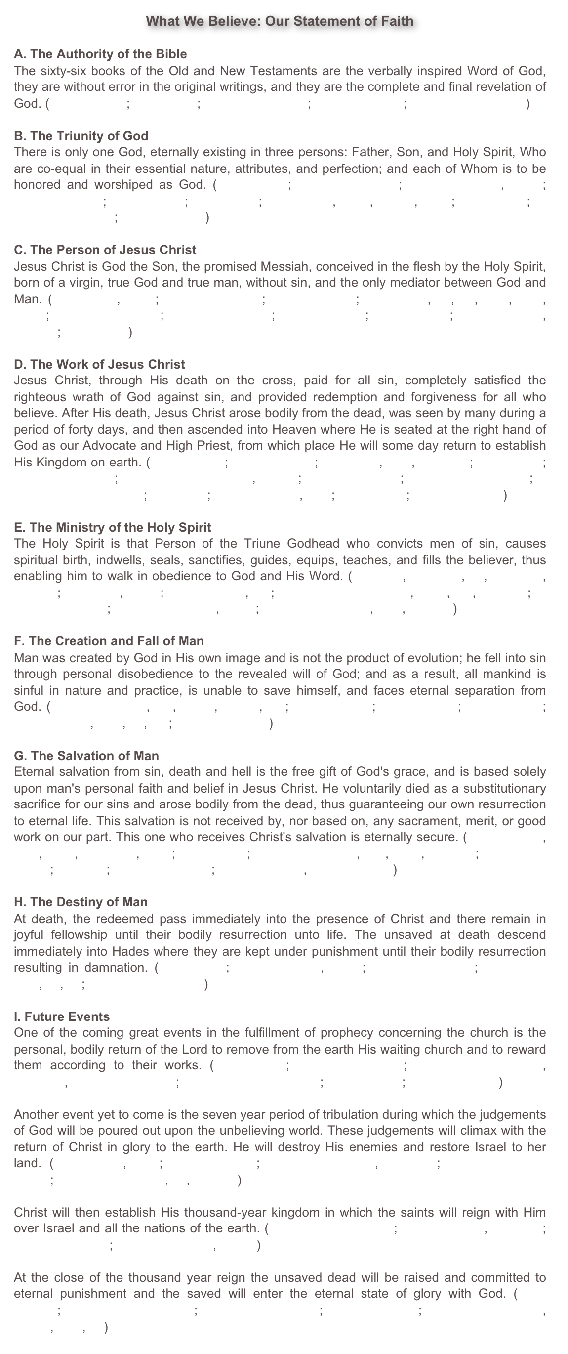 What We Believe: Our Statement of Faith
A. The Authority of the BibleThe sixty-six books of the Old and New Testaments are the verbally inspired Word of God, they are without error in the original writings, and they are the complete and final revelation of God. (Matthew 5:18; John 17:17; II Timothy 3:16-17; II Peter 1:19-21; Revelation 22:18-19) B. The Triunity of GodThere is only one God, eternally existing in three persons: Father, Son, and Holy Spirit, Who are co-equal in their essential nature, attributes, and perfection; and each of Whom is to be honored and worshiped as God. (Genesis 1:1; Deuteronomy 6:4; Psalm 18:30-31, 147:5; Matthew 28:19; Mark 12:29; Luke 3:22; John 4:24, 5:23, 10:30, 14:9; Acts 5:3-4; II Corinthians 13:14; Hebrews 1:1-3) C. The Person of Jesus ChristJesus Christ is God the Son, the promised Messiah, conceived in the flesh by the Holy Spirit, born of a virgin, true God and true man, without sin, and the only mediator between God and Man. (Isaiah 7:14, 9:6-7; Matthew 1:18-25; Mark 14:61-62; John 1:1-3, 14, 29, 5:18, 8:58, 10:30; II Corinthians 5:21; Philippians 2:5-11; Colossians 2:9; I Timothy 2:5; Hebrews 1:2-9, 2:14-15; I John 5:20) D. The Work of Jesus ChristJesus Christ, through His death on the cross, paid for all sin, completely satisfied the righteous wrath of God against sin, and provided redemption and forgiveness for all who believe. After His death, Jesus Christ arose bodily from the dead, was seen by many during a period of forty days, and then ascended into Heaven where He is seated at the right hand of God as our Advocate and High Priest, from which place He will some day return to establish His Kingdom on earth. (Isaiah 53:5-6; Luke 24:36-43; John 1:18, 3:16, 20:25-28; Acts 1:6-11; Romans 3:21-26; I Corinthians 15:3-8, 20-23; Galatians 3:13; Colossians 1:13-14; I Thessalonians 4:13-18; Titus 2:13; I Peter 1:18-19, 2:24; I John 2:1-2; Revelation 20:6) E. The Ministry of the Holy SpiritThe Holy Spirit is that Person of the Triune Godhead who convicts men of sin, causes spiritual birth, indwells, seals, sanctifies, guides, equips, teaches, and fills the believer, thus enabling him to walk in obedience to God and His Word. (John 3:5, 14:16-17, 26, 15:26-27, 16:7-15; Acts 1:8, 5:3-4; Romans 8:9, 14; I Corinthians 2:10-11, 6:11, 19, 12:4-13; II Corinthians 3:18; Galatians 5:16-18, 22-23; Ephesians 1:13-14, 4:30, 5:18-21) F. The Creation and Fall of ManMan was created by God in His own image and is not the product of evolution; he fell into sin through personal disobedience to the revealed will of God; and as a result, all mankind is sinful in nature and practice, is unable to save himself, and faces eternal separation from God. (Genesis 1:26-28, 2:7, 18-24, 3:1-24, 9:6; Matthew 19:4; Mark 7:21-23; John 8:42-44; Romans 1:18, 3:10, 23, 5:1; Ephesians 2:1-3) G. The Salvation of ManEternal salvation from sin, death and hell is the free gift of God's grace, and is based solely upon man's personal faith and belief in Jesus Christ. He voluntarily died as a substitutionary sacrifice for our sins and arose bodily from the dead, thus guaranteeing our own resurrection to eternal life. This salvation is not received by, nor based on, any sacrament, merit, or good work on our part. This one who receives Christ's salvation is eternally secure. (John 1:11-13, 3:16, 5:24, 10:28-30, 14:6; Acts 16:31; Romans 3:23-26, 5:8, 6:23, 10:9-10; Ephesians 2:8-10; Titus 3:5; Hebrews 7:24-25; I Peter 1:18-19, I John 5:11-13) H. The Destiny of ManAt death, the redeemed pass immediately into the presence of Christ and there remain in joyful fellowship until their bodily resurrection unto life. The unsaved at death descend immediately into Hades where they are kept under punishment until their bodily resurrection resulting in damnation. (Daniel 12:2; Luke 16:22-23, 23:43; II Corinthians 5:8; Philippians 3:10, 11, 21; Revelation 20:11-15) I. Future EventsOne of the coming great events in the fulfillment of prophecy concerning the church is the personal, bodily return of the Lord to remove from the earth His waiting church and to reward them according to their works. (John 14:2-3; Romans 14:10-12; I Corinthians 3:11-15, 15:51-53, II Corinthians 5:10; I Thessalonians 4:15-17; Titus 2:11-13; Revelation 3:10)Another event yet to come is the seven year period of tribulation during which the judgements of God will be poured out upon the unbelieving world. These judgements will climax with the return of Christ in glory to the earth. He will destroy His enemies and restore Israel to her land. (Daniel 9:27, 12:1; Jeremiah 30:7; Matthew 24:15-31, 25:31-46; II Thessalonians 2:7-12; Revelation 16:1-19, 21, 19:1-21)Christ will then establish His thousand-year kingdom in which the saints will reign with Him over Israel and all the nations of the earth. (Deuteronomy 30:1-10; Isaiah 11:1-16, 65:17-25; Ezekiel 37:21-28; Revelation 19:11, 20:1-6)At the close of the thousand year reign the unsaved dead will be raised and committed to eternal punishment and the saved will enter the eternal state of glory with God. (Mark 9:43-48; I Corinthians 15:24-28; II Thessalonians 1:9; II Peter 3:10-13; Revelation 20:11-15, 21:1-4, 22:5, 11) 