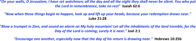  "On your walls, O Jerusalem, I have set watchmen; all the day and all the night they shall never be silent. You who put the Lord in remembrance, take no rest"  Isaiah 62:6  "Now when these things begin to happen, look up and lift up your heads, because your redemption draws near."   Luke 21:28  "Blow a trumpet in Zion, and sound an alarm on My holy mountain! Let all the inhabitants of the land tremble, for the Day of the Lord is coming; surely it is near." Joel 2:1  "Encourage one another, especially now that the day of his return is drawing near."  Hebrews 10:25b
