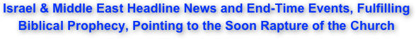 Israel & Middle East Headline News and End-Time Events, Fulfilling  Biblical Prophecy, Pointing to the Soon Rapture of the Church