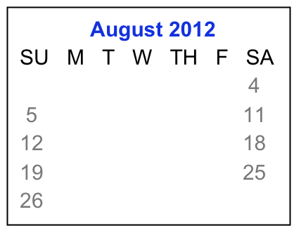              August 2012
 SU   M   T   W   TH   F   SA
                      1    2    3    4
  5     6     7    8    9   10  11
 12   13   14  15  16  17  18
 19   20   21  22  23  24  25 
 26   27   28  29  30  31 

