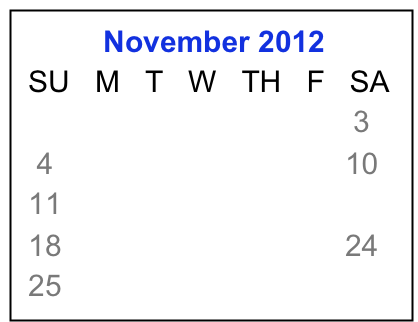           November 2012
 SU   M   T   W   TH   F   SA
                            1    2    3
  4     5     6    7    8    9   10
 11   12   13  14  15  16  17
 18   19   20  21  22  23  24
 25   26   27  28  29  30

