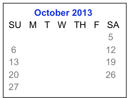            October 2013
 SU   M   T   W   TH   F   SA
                1    2    3    4    5
  6     7     8    9   10  11  12
 13   14   15  16  17  18  19
 20   21   22  23  24  25  26 
 27   28   29  30  31  


