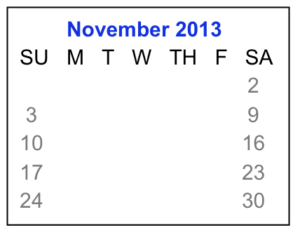          November 2013
 SU   M   T   W   TH   F   SA
                                  1    2
  3     4     5    6    7    8    9
 10   11   12  13  14  15  16
 17   18   19  20  21  22  23 
 24   25   26  27  28  29  30  

