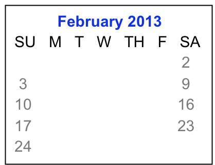            February 2013
 SU   M   T   W   TH   F   SA
                                  1    2
  3     4     5    6    7    8    9
 10   11   12  13  14  15  16
 17   18   19  20  21  22  23 
 24   25   26  27  28    

